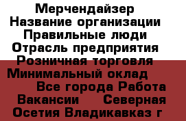 Мерчендайзер › Название организации ­ Правильные люди › Отрасль предприятия ­ Розничная торговля › Минимальный оклад ­ 26 000 - Все города Работа » Вакансии   . Северная Осетия,Владикавказ г.